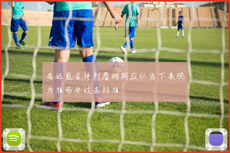 名记直言评判詹姆斯应以当下表现为准而非过去标准