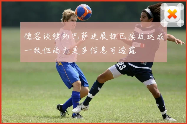 德容谈续约巴萨进展称已接近达成一致但尚无更多信息可透露