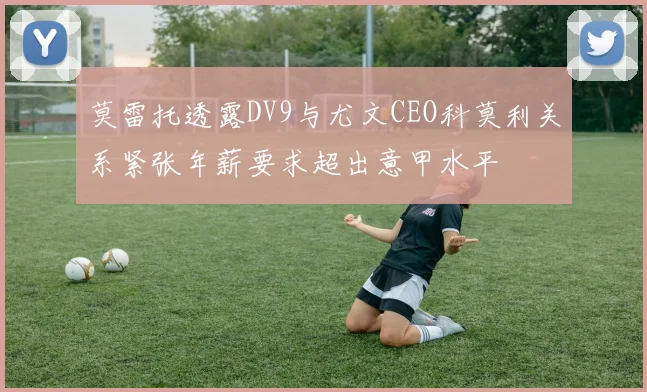 莫雷托透露DV9与尤文CEO科莫利关系紧张年薪要求超出意甲水平