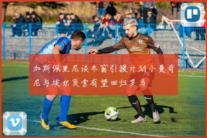 加斯佩里尼谈冬窗引援计划小曼奇尼与埃尔莫索有望回归罗马