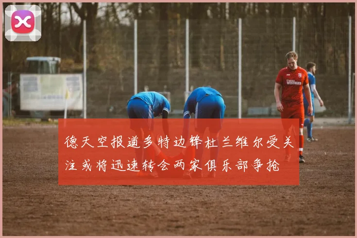 德天空报道多特边锋杜兰维尔受关注或将迅速转会两家俱乐部争抢