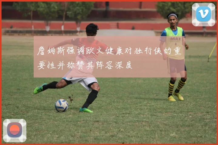 詹姆斯强调欧文健康对独行侠的重要性并称赞其阵容深度