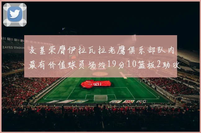 麦基荣膺伊拉瓦拉老鹰俱乐部队内最有价值球员场均19分10篮板2助攻成队内最佳