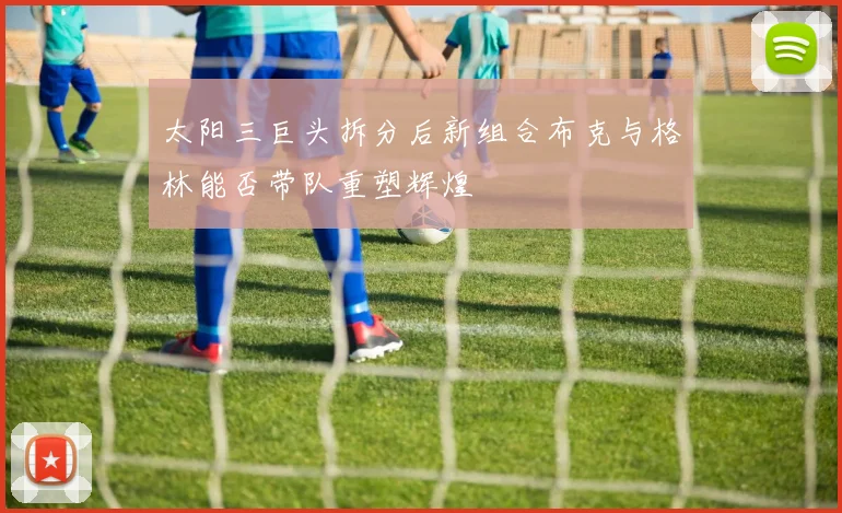 太阳三巨头拆分后新组合布克与格林能否带队重塑辉煌
