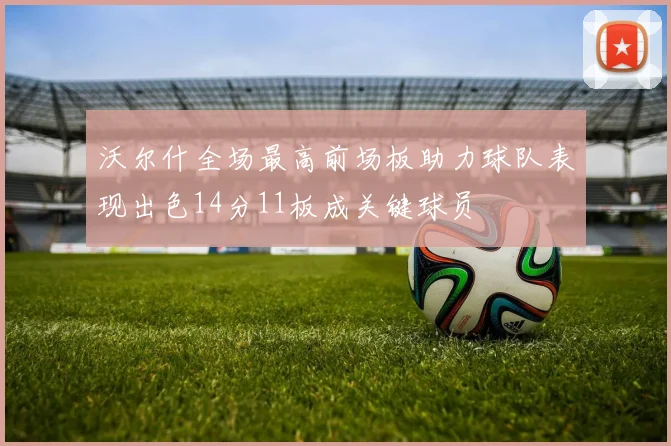 沃尔什全场最高前场板助力球队表现出色14分11板成关键球员