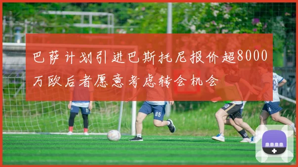 巴萨计划引进巴斯托尼报价超8000万欧后者愿意考虑转会机会