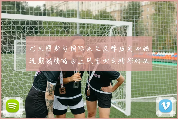 尤文图斯与国际米兰交锋历史回顾近期战绩略占上风首回合精彩对决回顾