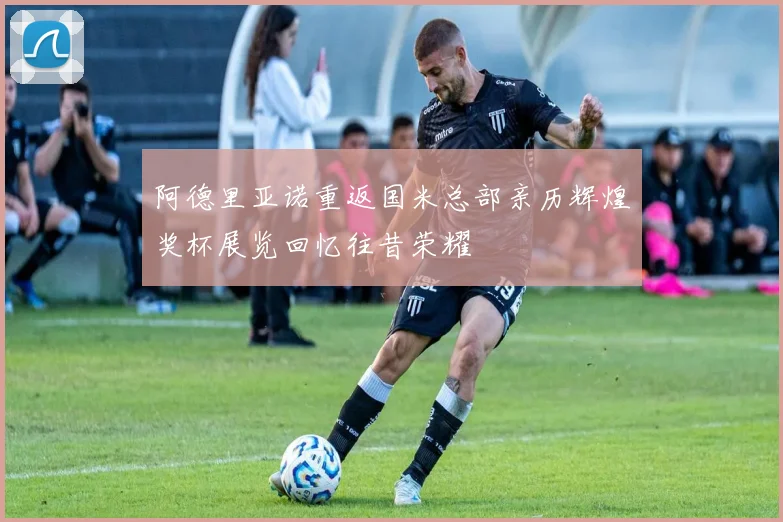 阿德里亚诺重返国米总部亲历辉煌奖杯展览回忆往昔荣耀