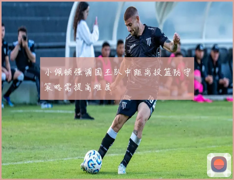 小佩顿强调国王队中距离投篮防守策略需提高难度