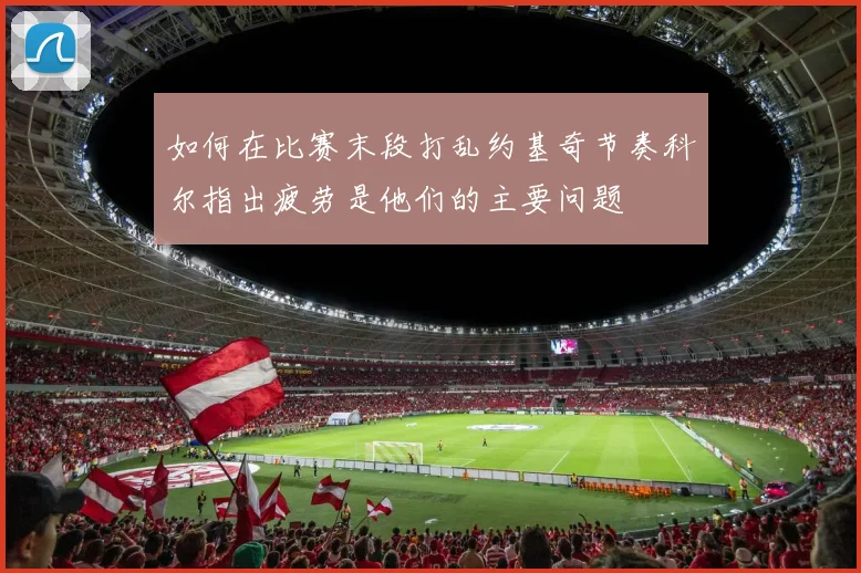 如何在比赛末段打乱约基奇节奏科尔指出疲劳是他们的主要问题
