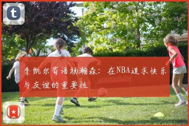 李凯尔寄语杨瀚森：在NBA追求快乐与友谊的重要性