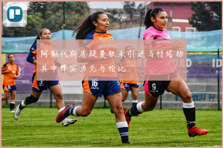 阿勒代斯质疑曼联未引进马特塔称其中锋实力无与伦比