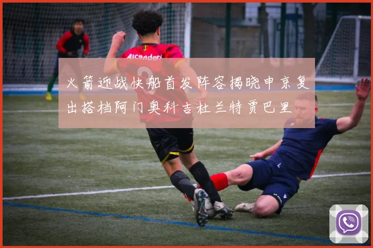 火箭迎战快船首发阵容揭晓申京复出搭档阿门奥科吉杜兰特贾巴里